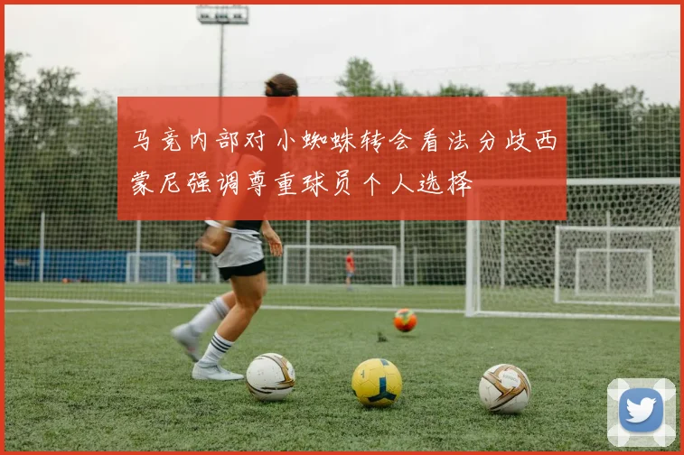 马竞内部对小蜘蛛转会看法分歧西蒙尼强调尊重球员个人选择