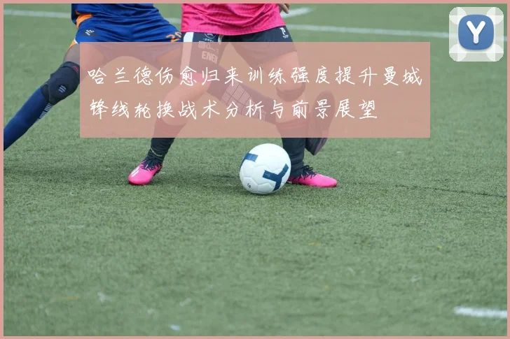 哈兰德伤愈归来训练强度提升曼城锋线轮换战术分析与前景展望