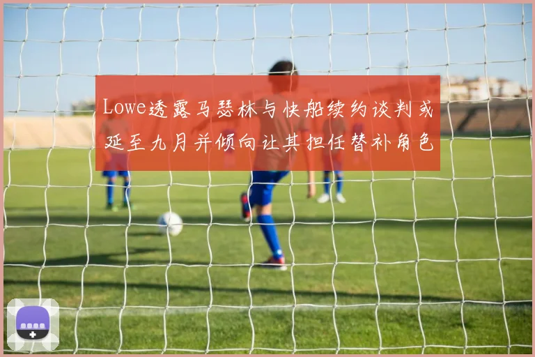 Lowe透露马瑟林与快船续约谈判或延至九月并倾向让其担任替补角色