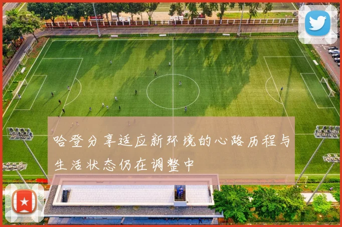 哈登分享适应新环境的心路历程与生活状态仍在调整中