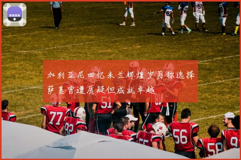 加利亚尼回忆米兰辉煌岁月称选择萨基曾遭质疑但成就卓越