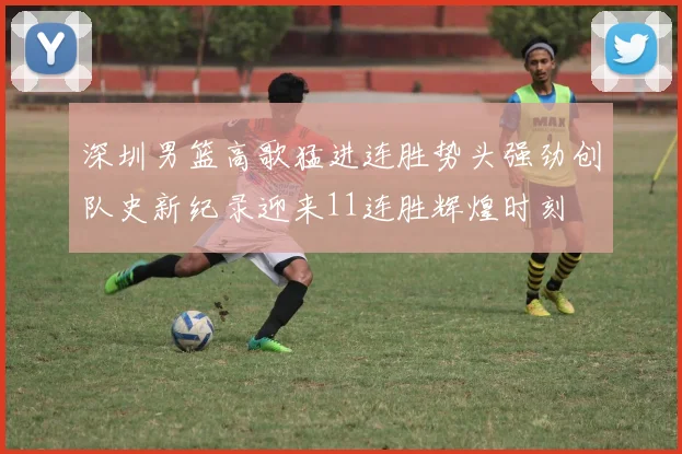 深圳男篮高歌猛进连胜势头强劲创队史新纪录迎来11连胜辉煌时刻