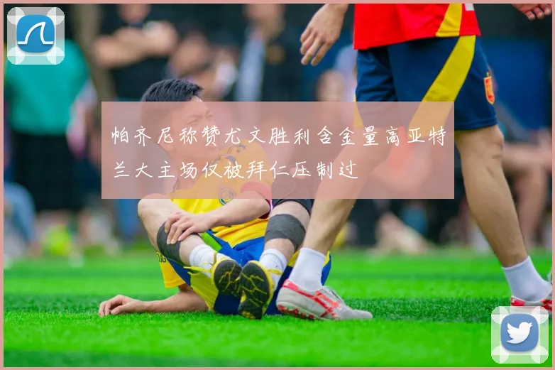 帕齐尼称赞尤文胜利含金量高亚特兰大主场仅被拜仁压制过