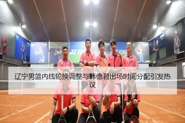 辽宁男篮内线轮换调整与韩德君出场时间分配引发热议