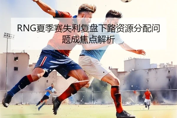 RNG夏季赛失利复盘下路资源分配问题成焦点解析