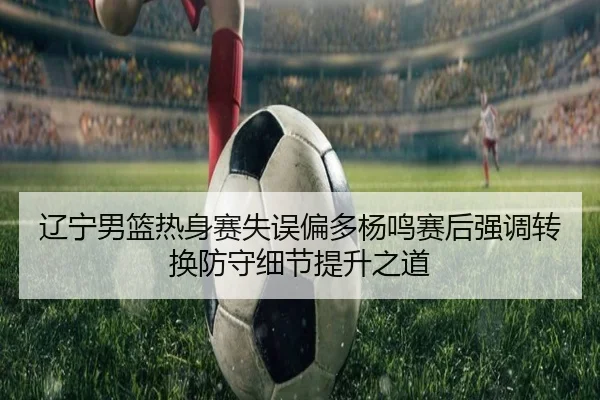 辽宁男篮热身赛失误偏多杨鸣赛后强调转换防守细节提升之道